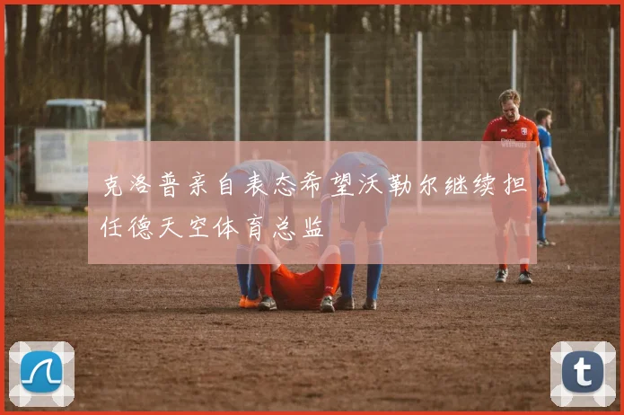 克洛普亲自表态希望沃勒尔继续担任德天空体育总监