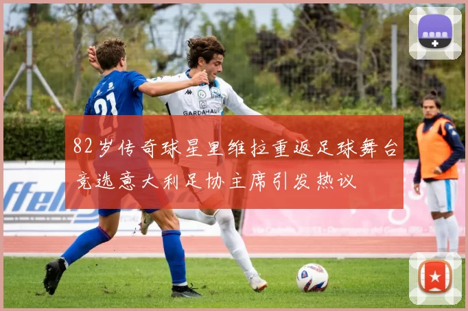 82岁传奇球星里维拉重返足球舞台竞选意大利足协主席引发热议