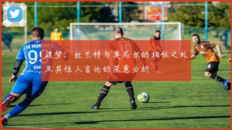 追梦：杜兰特与奥尼尔的相似之处及其惊人言论的深意分析