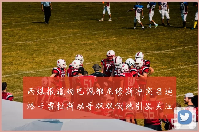 西媒报道姆巴佩维尼修斯冲突吕迪格卡雷拉斯动手双双倒地引发关注