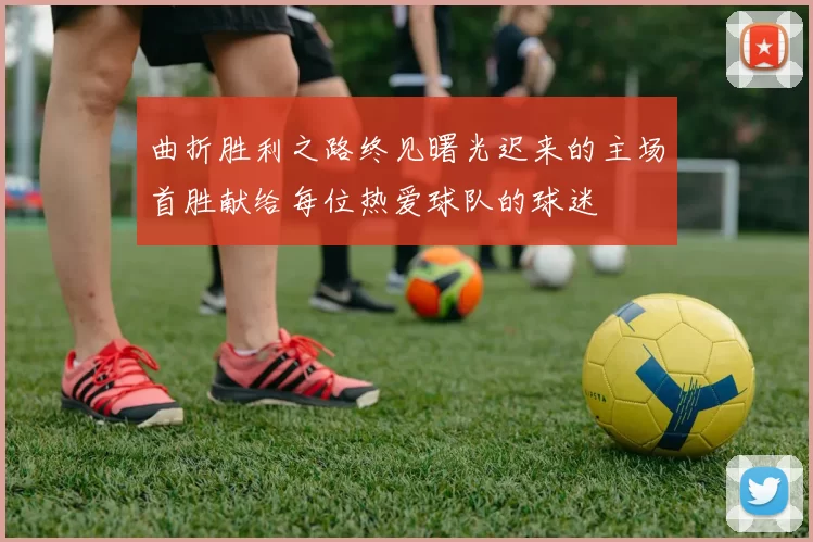曲折胜利之路终见曙光迟来的主场首胜献给每位热爱球队的球迷