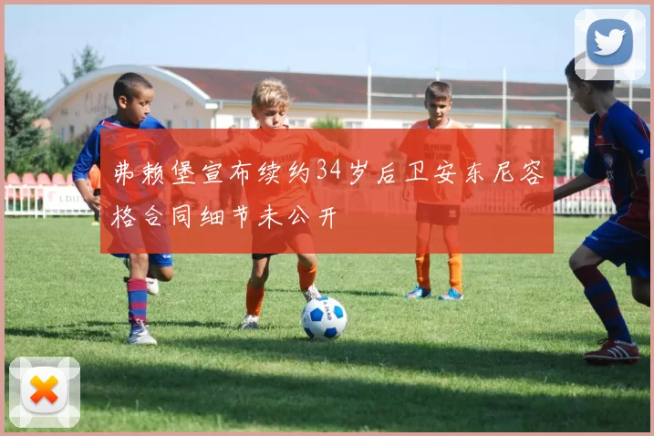 弗赖堡宣布续约34岁后卫安东尼容格合同细节未公开