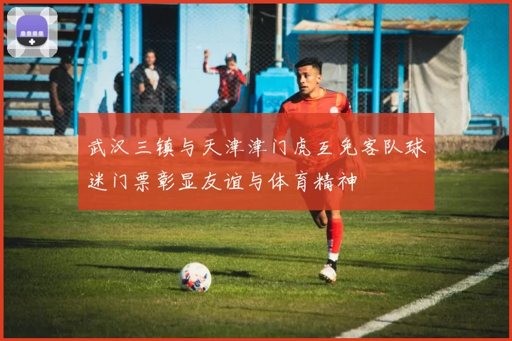 武汉三镇与天津津门虎互免客队球迷门票彰显友谊与体育精神