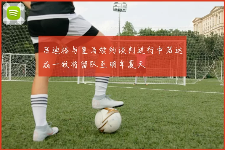 吕迪格与皇马续约谈判进行中若达成一致将留队至明年夏天
