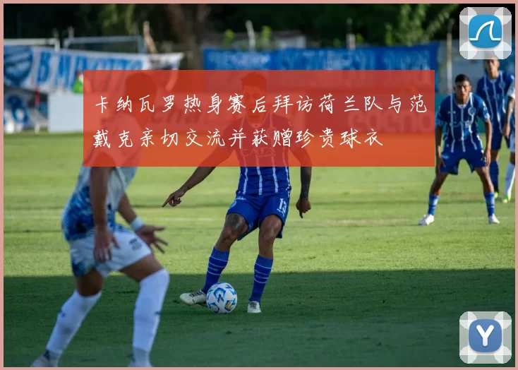 卡纳瓦罗热身赛后拜访荷兰队与范戴克亲切交流并获赠珍贵球衣