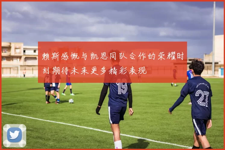 赖斯感慨与凯恩同队合作的荣耀时刻期待未来更多精彩表现