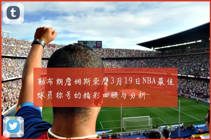 勒布朗詹姆斯荣膺3月19日NBA最佳球员称号的精彩回顾与分析