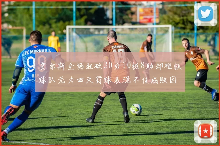 贾尔斯全场狂砍30分10板8助却难救球队无力回天罚球表现不佳成败因