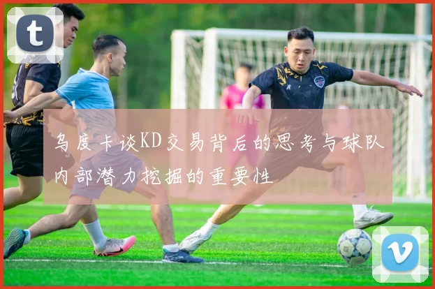 乌度卡谈KD交易背后的思考与球队内部潜力挖掘的重要性