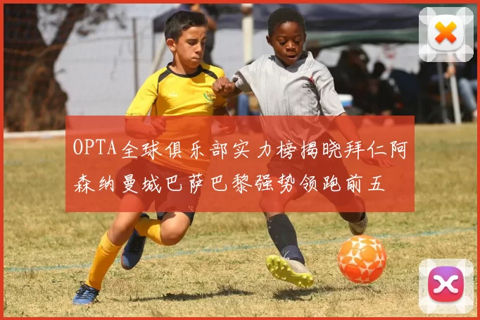 OPTA全球俱乐部实力榜揭晓拜仁阿森纳曼城巴萨巴黎强势领跑前五