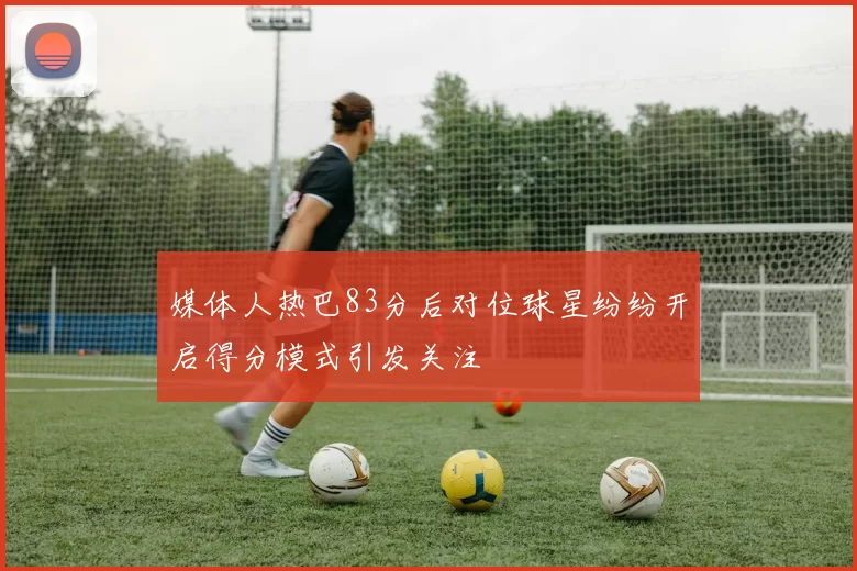 媒体人热巴83分后对位球星纷纷开启得分模式引发关注