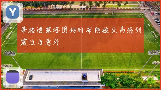 蒂格透露塔图姆对布朗被交易感到震惊与意外