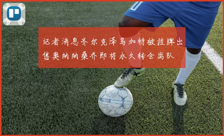 记者消息齐尔克泽乌加特被挂牌出售奥纳纳桑乔即将永久转会离队