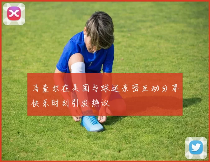 马奎尔在美国与球迷亲密互动分享快乐时刻引发热议