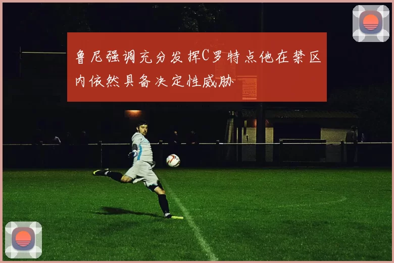 鲁尼强调充分发挥C罗特点他在禁区内依然具备决定性威胁