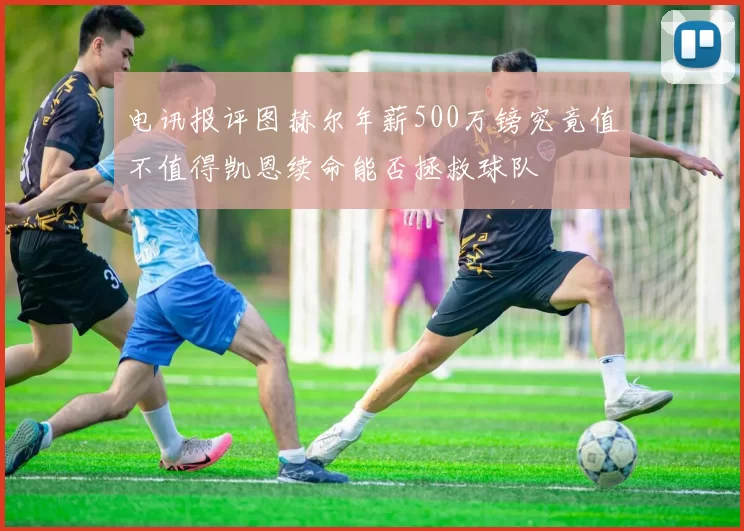 电讯报评图赫尔年薪500万镑究竟值不值得凯恩续命能否拯救球队