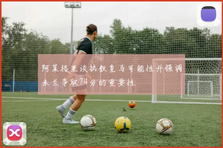 阿莱格里谈执教皇马可能性并强调米兰争取74分的重要性