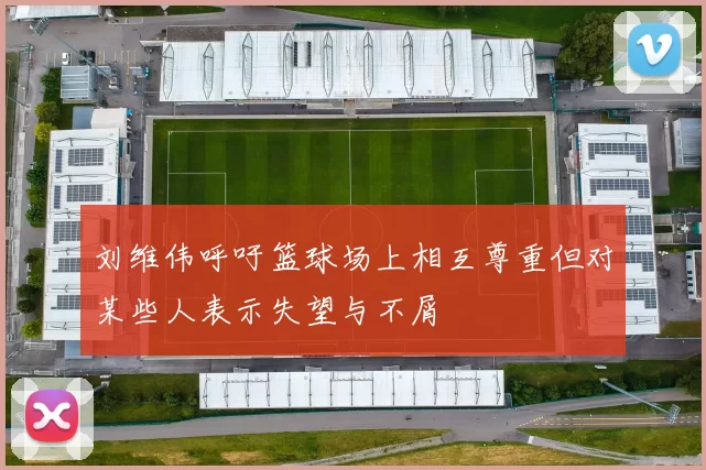 刘维伟呼吁篮球场上相互尊重但对某些人表示失望与不屑