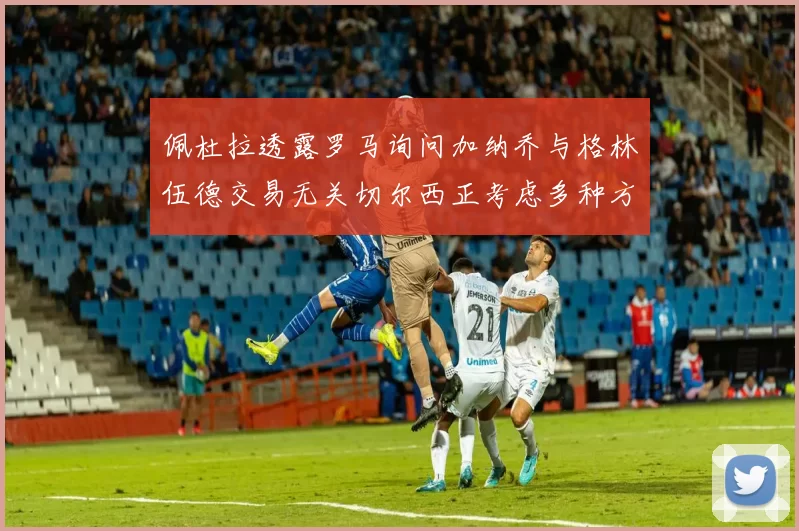 佩杜拉透露罗马询问加纳乔与格林伍德交易无关切尔西正考虑多种方案