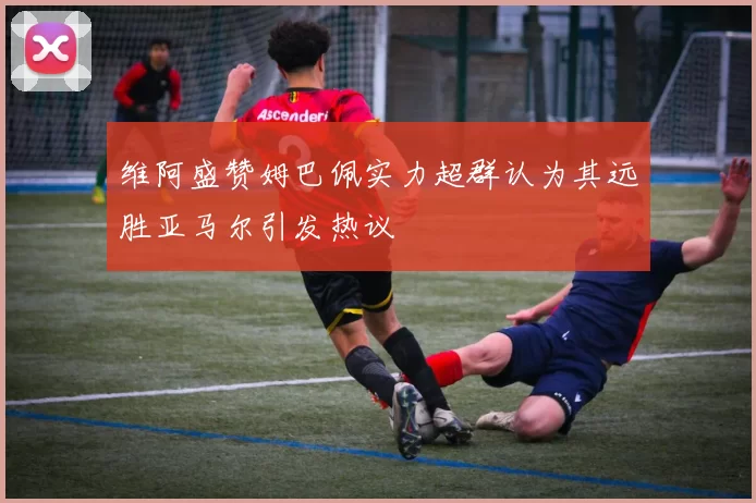 维阿盛赞姆巴佩实力超群认为其远胜亚马尔引发热议
