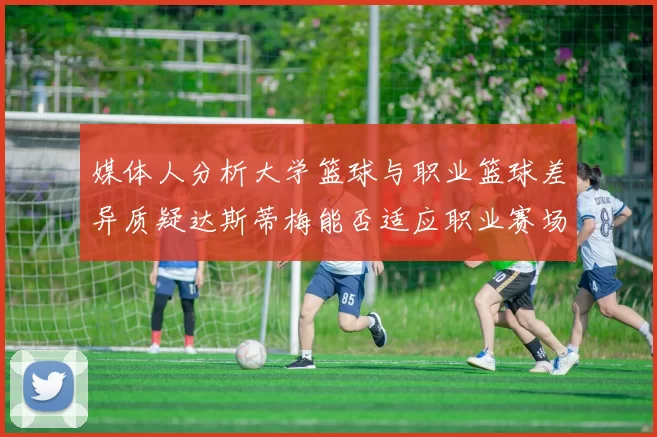 媒体人分析大学篮球与职业篮球差异质疑达斯蒂梅能否适应职业赛场