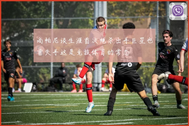 尚帕尼谈生涯首次绝杀出手巨星也曾失手这是竞技体育的常态