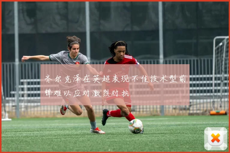 齐尔克泽在英超表现不佳技术型前锋难以应对激烈对抗
