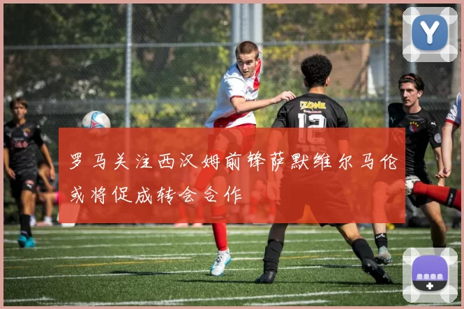 罗马关注西汉姆前锋萨默维尔马伦或将促成转会合作