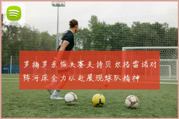 罗梅罗亲临决赛支持贝尔格雷诺对阵河床全力以赴展现球队精神